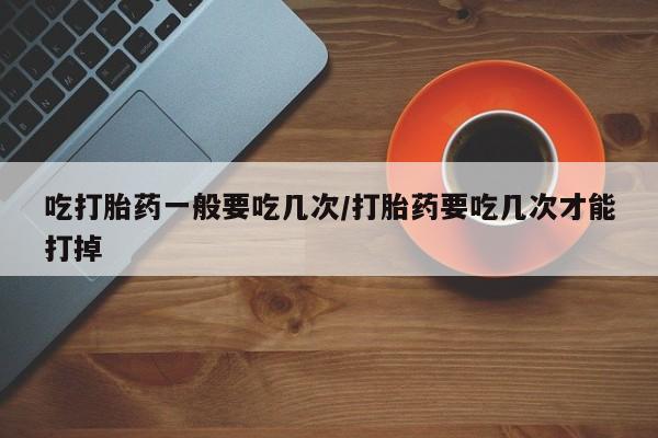 网上卖打胎药微信的联系方式吃打胎药一般要吃几次/打胎药要吃几次才能打掉
