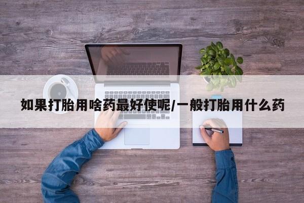 网上卖打胎药微信的联系方式如果打胎用啥药最好使呢/一般打胎用什么药