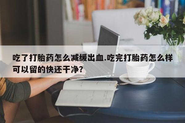 网上卖打胎药微信的联系方式吃了打胎药怎么减缓出血.吃完打胎药怎么样可以留的快还干净？