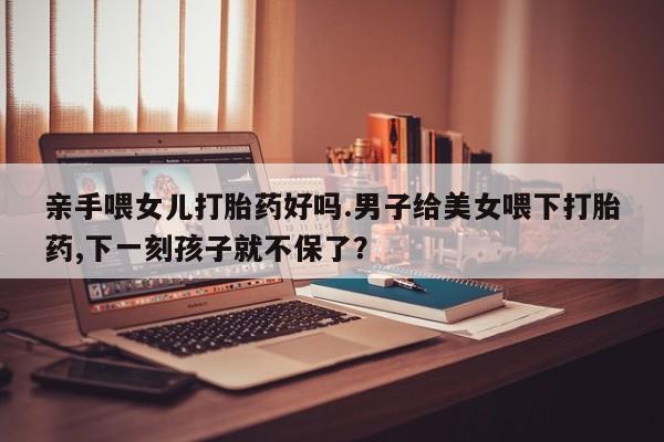 网上卖打胎药微信的联系方式亲手喂女儿打胎药好吗.男子给美女喂下打胎药,下一刻孩子就不保了？