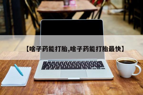 网上卖打胎药微信的联系方式【啥子药能打胎,啥子药能打胎最快】