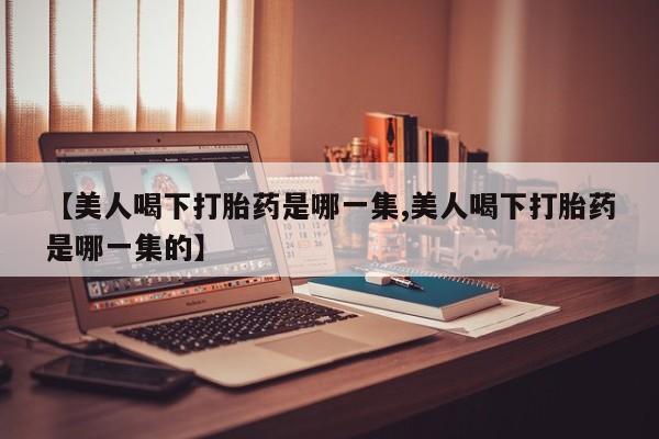 网上卖打胎药微信的联系方式【美人喝下打胎药是哪一集,美人喝下打胎药是哪一集的】