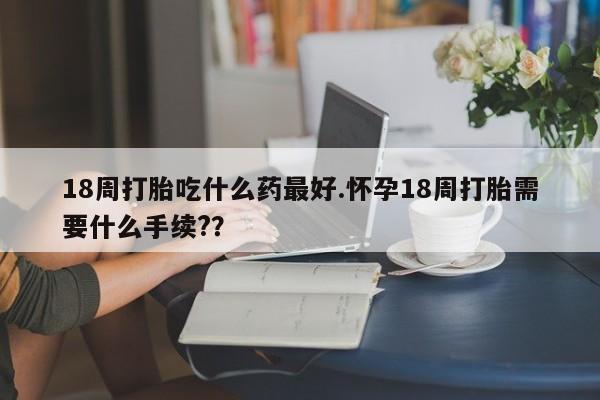 网上卖打胎药微信的联系方式18周打胎吃什么药最好.怀孕18周打胎需要什么手续??