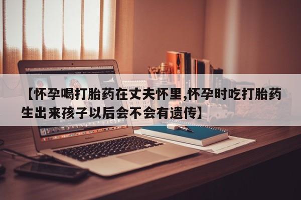 网上卖打胎药微信的联系方式【怀孕喝打胎药在丈夫怀里,怀孕时吃打胎药生出来孩子以后会不会有遗传】