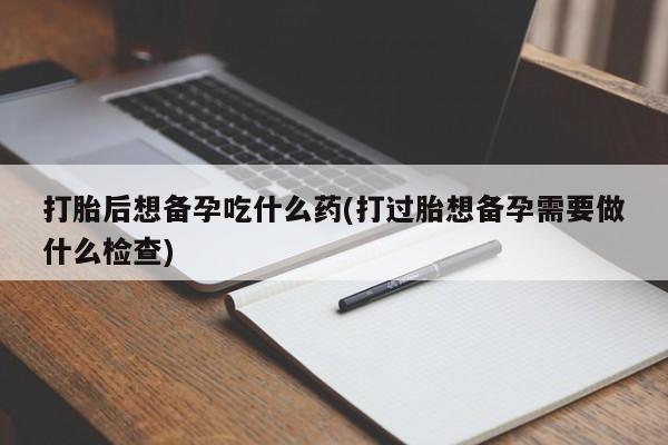 网上卖打胎药微信的联系方式打胎后想备孕吃什么药(打过胎想备孕需要做什么检查)