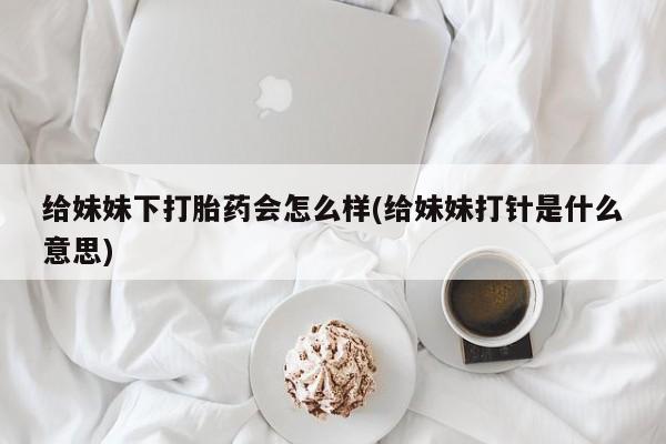 网上卖打胎药微信的联系方式给妹妹下打胎药会怎么样(给妹妹打针是什么意思)