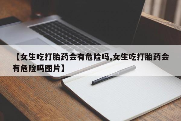 网上卖打胎药微信的联系方式【女生吃打胎药会有危险吗,女生吃打胎药会有危险吗图片】