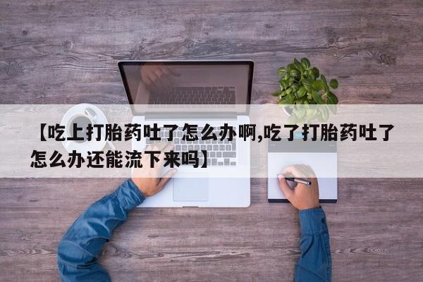 网上卖打胎药微信的联系方式【吃上打胎药吐了怎么办啊,吃了打胎药吐了怎么办还能流下来吗】