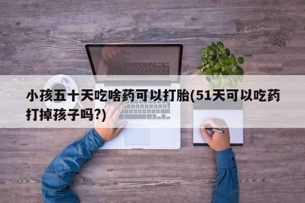 网上卖打胎药微信的联系方式小孩五十天吃啥药可以打胎(51天可以吃药打掉孩子吗?)