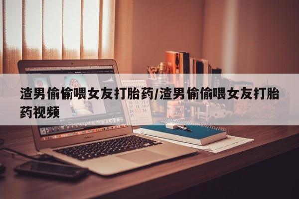网上卖打胎药微信的联系方式渣男偷偷喂女友打胎药/渣男偷偷喂女友打胎药视频