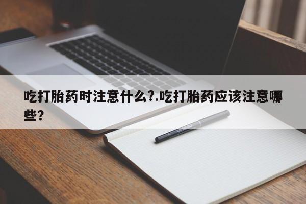 网上卖打胎药微信的联系方式吃打胎药时注意什么?.吃打胎药应该注意哪些？