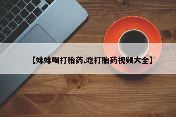 网上卖打胎药微信的联系方式【妹妹喝打胎药,吃打胎药视频大全】