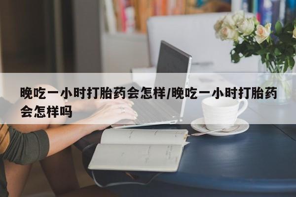 网上卖打胎药微信的联系方式晚吃一小时打胎药会怎样/晚吃一小时打胎药会怎样吗