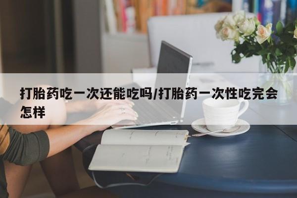 网上卖打胎药微信的联系方式打胎药吃一次还能吃吗/打胎药一次性吃完会怎样