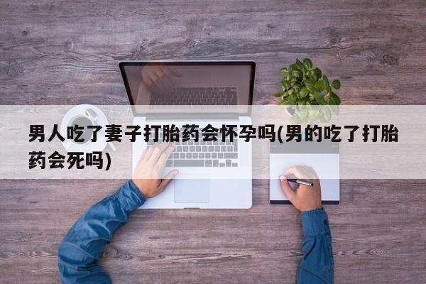 网上卖打胎药微信的联系方式男人吃了妻子打胎药会怀孕吗(男的吃了打胎药会死吗)