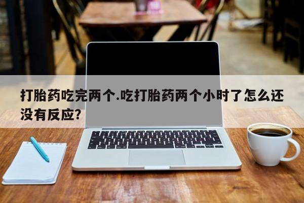 网上卖打胎药微信的联系方式打胎药吃完两个.吃打胎药两个小时了怎么还没有反应?