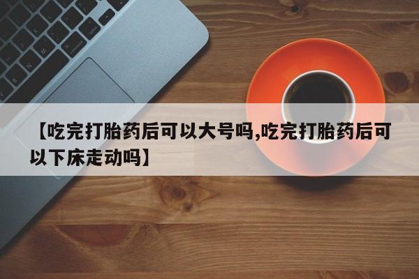 网上卖打胎药微信的联系方式【吃完打胎药后可以大号吗,吃完打胎药后可以下床走动吗】
