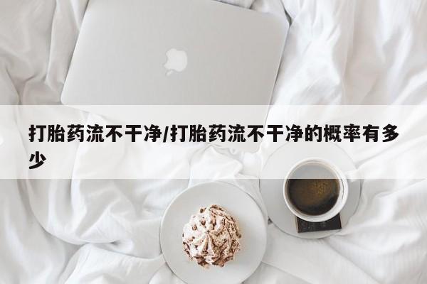网上卖打胎药微信的联系方式打胎药流不干净/打胎药流不干净的概率有多少