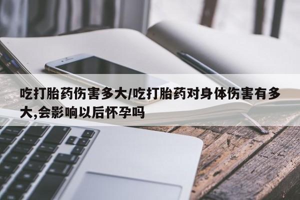 网上卖打胎药微信的联系方式吃打胎药伤害多大/吃打胎药对身体伤害有多大,会影响以后怀孕吗