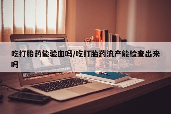 网上卖打胎药微信的联系方式吃打胎药能验血吗/吃打胎药流产能检查出来吗